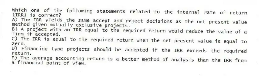 Which one of the following statements related to the internal rate of return (IRR) is correct?
A) The IRR yields the same accept and reject decisions as the net present value method given mutually exclusive projects.
B) A project with an IRR equal to the required return would reduce the value of a firm if accepted.
C) The IRR is equal to the required return when the net present value is equal to zero.
D) Financing type projects should be accepted if the IRR exceeds the required return.
E) The average accounting return is a better method of analysis than the IRR from a financial point of view.