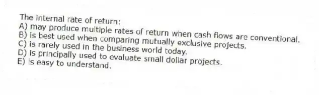The internal rate of return: 
A) may produce multiple rates of return when cash flows are conventional. 
B) is best used when comparing mutually exclusive projects. 
C) is rarely used in the business world today. 
D) is principally used to evaluate small dollar projects. 
E) is easy to understand. 