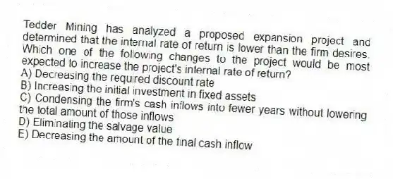 Tedder Mining has analyzed a proposed expansion project and determined that the internal rate of return is lower than the firm desires. Which one of the following changes to the project would be most expected to increase the project's internal rate of return?
A) Decreasing the required discount rate
B) Increasing the initial investment in fixed assets
C) Condensing the firm's cash inflows into fewer years without lowering the total amount of those inflows
D) Eliminating the salvage value
E) Decreasing the amount of the final cash inflow