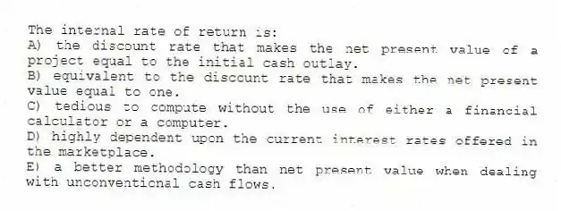 The internal rate of return is:
A) the discount rate that makes the net present value of a project equal to the initial cash outlay.
B) equivalent to the discount rate that makes the net present value equal to one.
C) tedious to compute without the use of either a financial calculator or a computer.
D) highly dependent upon the current interest rates offered in the marketplace.
E) a better methodology than net present value when dealing with unconventional cash flows.