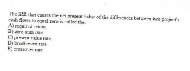 The IRR that causes the net present value of the differences between two project's cash flows to equal zero is called the: 
A) required return. 
B) zero-sum rate. 
C) present value rate. 
D) break-even rate. 
E) crossover rate. 