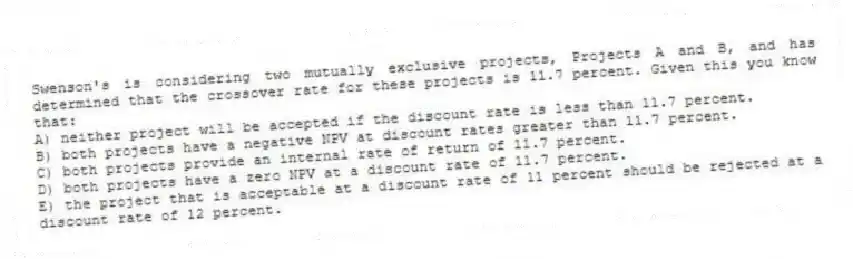 Swenson's is considering two mutually exclusive projects, Projects A and B, and has determined that the crossover rate for these projects is 11.7 percent. Given this you know that: 
A) neither project will be accepted if the discount rate is less than 11.7 percent. 
B) both projects have a negative NPV at discount rates greater than 11.7 percent. 
C) both projects provide an internal rate of return of 11.7 percent. 
D) both projects have a zero NPV at a discount rate of 11.7 percent. 
E) the project that is acceptable at a discount rate of 11 percent should be rejected at a discount rate of 12 percent. 