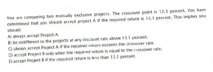 You are comparing two mutually exclusive projects. The crossover point is 12.3 percent. You have determined that you should accept project A if the required return is 13.1 percent. This implies you should:
A) always accept Project A.
B) be indifferent to the projects at any discount rate above 13.1 percent.
C) always accept Project A if the required return exceeds the crossover rate.
D) accept Project B only when the required return is equal to the crossover rate.
E) accept Project B if the required return is less than 13.1 percent.
