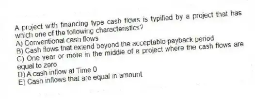 A project with financing type cash flows is typified by a project that has which one of the following characteristics? 
A) Conventional cash flows 
B) Cash flows that extend beyond the acceptable payback period 
C) One year or more in the middle of a project where the cash flows are equal to zero 
D) A cash inflow at Time 0 
E) Cash inflows that are equal in amount 