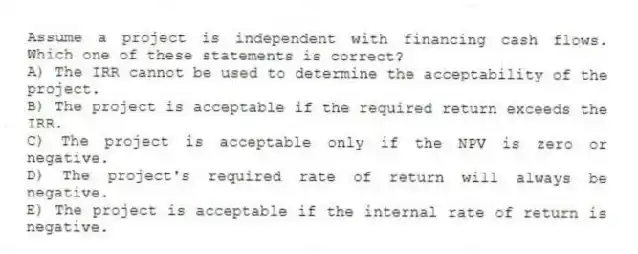 Assume a project is independent with financing cash flows. Which one of these statements is correct? 
A) The IRR cannot be used to determine the acceptability of the project. 
B) The project is acceptable if the required return exceeds the IRR. 
C) The project is acceptable only if the NPV is zero or negative. 
D) The project's required rate of return will always be negative. 
E) The project is acceptable if the internal rate of return is negative. 