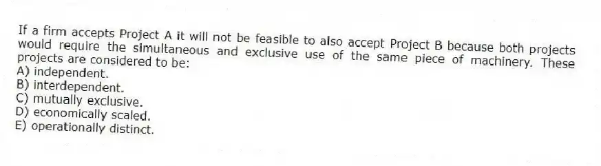If a firm accepts Project A it will not be feasible to also accept Project B because both projects would require the simultaneous and exclusive use of the same piece of machinery. These projects are considered to be:
A) independent.
B) interdependent.
C) mutually exclusive.
D) economically scaled.
E) operationally distinct.