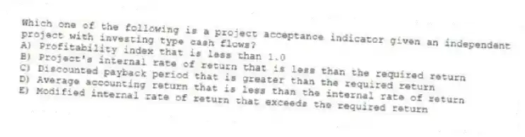 Which one of the following is a project acceptance indicator given an independent project with investing type cash flows?
A) Profitability index that is less than 1.0
B) Project's internal rate of return that is less than the required return
C) Discounted payback period that is greater than the required return
D) Average accounting return that is less than the internal rate of return
E) Modified internal rate of return that exceeds the required return
