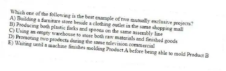 Which one of the following is the best example of two mutually exclusive projects?
A) Building a furniture store beside a clothing outlet in the same shopping mall 
B) Producing both plastic forks and spoons on the same assembly line 
C) Using an empty warehouse to store both raw materials and finished goods 
D) Promoting two products during the same television commercial 
E) Waiting until a machine finishes molding Product A before being able to mold Product B 