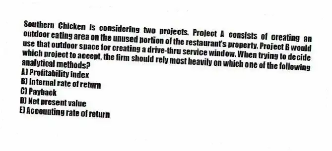 Southern Chicken is considering two projects. Project A consists of creating an outdoor eating area on the unused portion of the restaurant's property. Project B would use that outdoor space for creating a drive-thru service window. When trying to decide which project to accept, the firm should rely most heavily on which one of the following analytical methods? 
A) Profitability index 
B) Internal rate of return 
C) Payback 
D) Net present value 
E) Accounting rate of return 