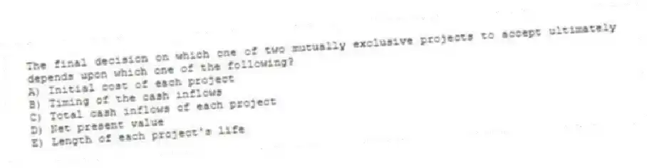 The final decision on which one of two mutually exclusive projects to accept ultimately depends upon which one of the following?
A) Initial cost of each project
B) Timing of the cash inflows
C) Total cash inflows of each project
D) Net present value
E) Length of each project's life