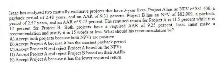 Isaac has analyzed two mutually exclusive projects that have 3-year lives. Project A has an NPV of $81,406, a payback period of 2.48 years, and an AAR of 9.31 percent. Project B has an NPV of $82,909, a payback period of 2.57 years, and an AAR of 9.22 percent. The required return for Project A is 11.5 percent while it is 12 percent for Project B. Both projects have a required AAR of 9.25 percent. Isaac must make a recommendation and justify it in 15 words or less. What should his recommendation be?
A) Accept both projects because both NPVs are positive
B) Accept Project A because it has the shortest payback period
C) Accept Project B and reject Project A based on the NPVs
D) Accept Project A and reject Project B based on their AARs
E) Accept Project A because it has the lower required return