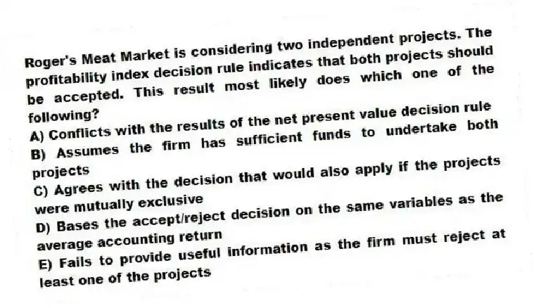 Roger's Meat Market is considering two independent projects. The profitability index decision rule indicates that both projects should be accepted. This result most likely does which one of the following?
A) Conflicts with the results of the net present value decision rule
B) Assumes the firm has sufficient funds to undertake both projects
C) Agrees with the decision that would also apply if the projects were mutually exclusive
D) Bases the accept/reject decision on the same variables as the average accounting return
E) Fails to provide useful information as the firm must reject at least one of the projects