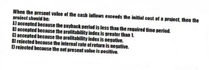 When the present value of the cash inflows exceeds the initial cost of a project, then the project should be:
A) accepted because the payback period is less than the required time period.
B) accepted because the profitability index is greater than 1.
C) accepted because the profitability index is negative.
D) rejected because the internal rate of return is negative.
E) rejected because the net present value is positive.