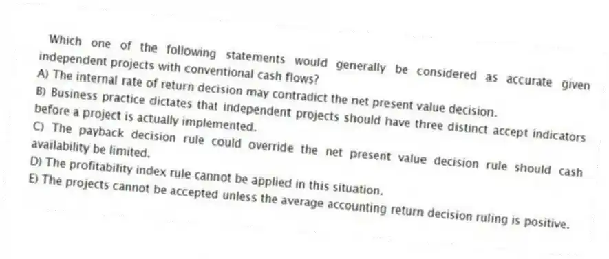  Which one of the following statements would generally be considered as accurate given independent projects with conventional cash flows?
A) The internal rate of return decision may contradict the net present value decision. 
B) Business practice dictates that independent projects should have three distinct accept indicators before a project is actually implemented. 
C) The payback decision rule could override the net present value decision rule should cash availability be limited. 
D) The profitability index rule cannot be applied in this situation. 
E) The projects cannot be accepted unless the average accounting return decision ruling is positive. 