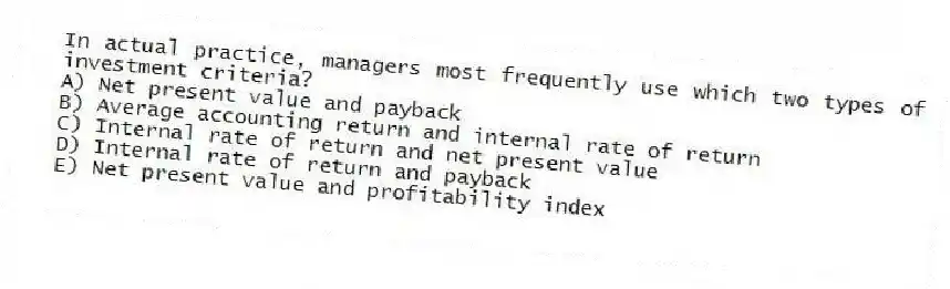 In actual practice, managers most frequently use which two types of investment criteria?
A) Net present value and payback
B) Average accounting return and internal rate of return
C) Internal rate of return and net present value
D) Internal rate of return and payback
E) Net present value and profitability index