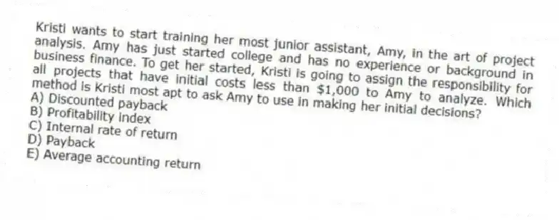 Kristi wants to start training her most junior assistant, Amy, in the art of project analysis. Amy has just started college and has no experience or background in business finance. To get her started, Kristi is going to assign the responsibility for all projects that have initial costs less than $1,000 to Amy to analyze. Which method is Kristi most apt to ask Amy to use in making her initial decisions?
A) Discounted payback
B) Profitability index
C) Internal rate of return
D) Payback
E) Average accounting return