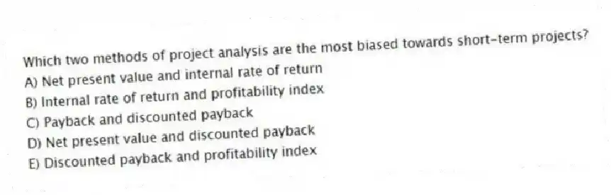 Which two methods of project analysis are the most biased towards short-term projects?
A) Net present value and internal rate of return
B) Internal rate of return and profitability index
C) Payback and discounted payback
D) Net present value and discounted payback
E) Discounted payback and profitability index