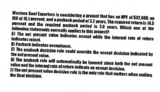 Western Beef Exporters is considering a project that has an NPV of $32,600, an IRR of 15.1 percent, and a payback period of 3.2 years. The required return is 14.5 percent and the required payback period is 3.0 years. Which one of the following statements correctly applies to this project?
A) The net present value indicates accept while the internal rate of return indicates reject.
B) Payback indicates acceptance.
C) The payback decision rule could override the accept decision indicated by the net present value.
D) The payback rule will automatically be ignored since both the net present value and the internal rate of return indicate an accept decision.
E) The net present value decision rule is the only rule that matters when making the final decision.