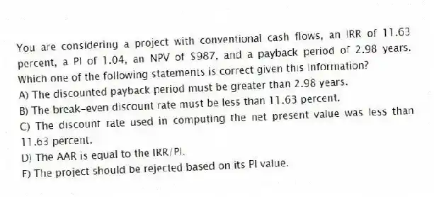You are considering a project with conventional cash flows, an IRR of 11.63 percent, a PI of 1.04, an NPV of $987, and a payback period of 2.98 years. Which one of the following statements is correct given this information?
A) The discounted payback period must be greater than 2.98 years.
B) The break-even discount rate must be less than 11.63 percent.
C) The discount rate used in computing the net present value was less than 11.63 percent.
D) The AAR is equal to the IRR/PI.
E) The project should be rejected based on its PI value.