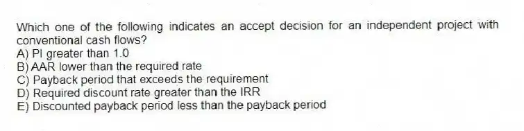 Which one of the following indicates an accept decision for an independent project with conventional cash flows?
A) PI greater than 1.0
B) AAR lower than the required rate
C) Payback period that exceeds the requirement
D) Required discount rate greater than the IRR
E) Discounted payback period less than the payback period