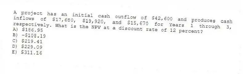 A project has an initial cash outflow of $42,600 and produces cash inflows of $17,680, $19,920, and $15,670 for Years 1 through 3, respectively. What is the NPV at a discount rate of 12 percent?
A) $186.95
B) -$108.19
C) $219.41
D) $229.09
E) $311.16