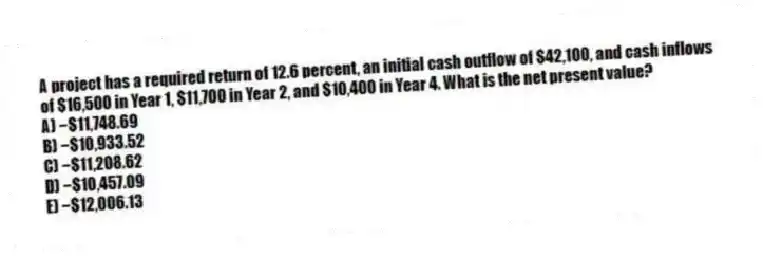 A project has a required return of 12.6 percent, an initial cash outflow of $42,100, and cash inflows of $16,500 in Year 1, $11,700 in Year 2, and $10,400 in Year 4. What is the net present value?
A) −$11,748.69
B) −$10,933.52
C) −$11,208.62
D) −$10,457.09
E) −$12,006.13