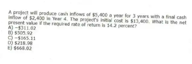 A project will produce cash inflows of $5,400 a year for 3 years with a final cash inflow of $2,400 in Year 4. The project's initial cost is $13,400. What is the net present value if the required rate of return is 14.2 percent?
A) −$311.02
B) $505.92
C) −$165.11
D) $218.98
E) $668.02