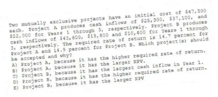 Two mutually exclusive projects have an initial cost of $47,500 each. Project A produces cash inflows of $25,300, $37,100, and $22,000 for Years 1 through 3, respectively. Project B produces cash inflows of $43,600, $19,800 and $10,400 for Years 1 through 3, respectively. The required rate of return is 14.7 percent for Project A and 14.9 percent for Project B. Which project(s) should be accepted and why?
A) Project A, because it has the higher required rate of return.
B) Project A, because it has the larger NPV.
C) Project B, because it has the largest cash inflow in Year 1.
D) Project B, because it has the higher required rate of return.
E) Project B, because it has the larger NPV