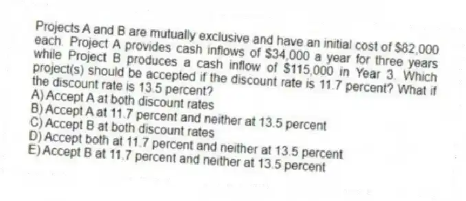 Projects A and B are mutually exclusive and have an initial cost of $82,000 each. Project A provides cash inflows of $34,000 a year for three years while Project B produces a cash inflow of $115,000 in Year 3. Which project(s) should be accepted if the discount rate is 11.7 percent? What if the discount rate is 13.5 percent?
A) Accept A at both discount rates
B) Accept A at 11.7 percent and neither at 13.5 percent
C) Accept B at both discount rates
D) Accept both at 11.7 percent and neither at 13.5 percent
E) Accept B at 11.7 percent and neither at 13.5 percent