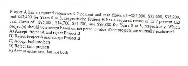 Project A has a required return on 9.2 percent and cash flows of −$87,000, $32,600, $35,900, and $43,400 for Years 0 to 3, respectively. Project B has a required return of 12.7 percent and cash flows of −$85,000, $14,700, $21,200, and $89,800 for Years 0 to 3, respectively. Which project(s) should you accept based on net present value if the projects are mutually exclusive?
A) Accept Project A and reject Project B
B) Reject Project A and accept Project B
C) Accept both projects
D) Reject both projects
E) Accept either one, but not both