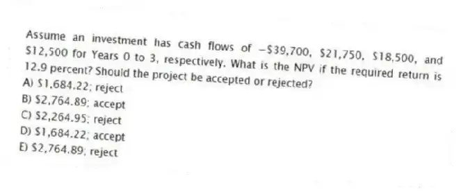 Assume an investment has cash flows of −$39,700, $21,750, $18,500, and $12,500 for Years 0 to 3, respectively. What is the NPV if the required return is 12.9 percent? Should the project be accepted or rejected?
A) $1,684.22; reject
B) $2,764.89; accept
C) $2,264.95; reject
D) $1,684.22; accept
E) $2,764.89; reject