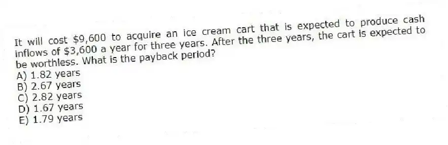 It will cost $9,600 to acquire an ice cream cart that is expected to produce cash inflows of $3,600 a year for three years. After the three years, the cart is expected to be worthless. What is the payback period?
A) 1.82 years
B) 2.67 years
C) 2.82 years
D) 1.67 years
E) 1.79 years