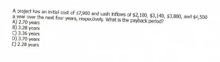 A project has an initial cost of $7,900 and cash inflows of $2,100, $3,140, $3,800, and $4,500 a year over the next four years, respectively. What is the payback period?
A) 2.70 years
B) 3.28 years
C) 3.36 years
D) 3.70 years
E) 2.28 years