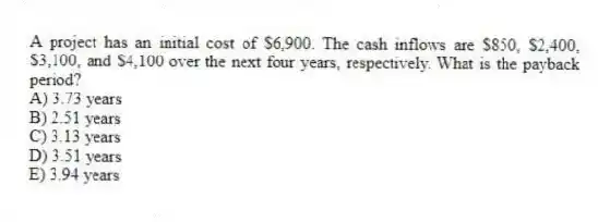 A project has an initial cost of $6,900. The cash inflows are $850, $2,400, $3,100, and $4,100 over the next four years, respectively. What is the payback period?
A) 3.73 years
B) 2.51 years
C) 3.13 years
D) 3.51 years
E) 3.94 years