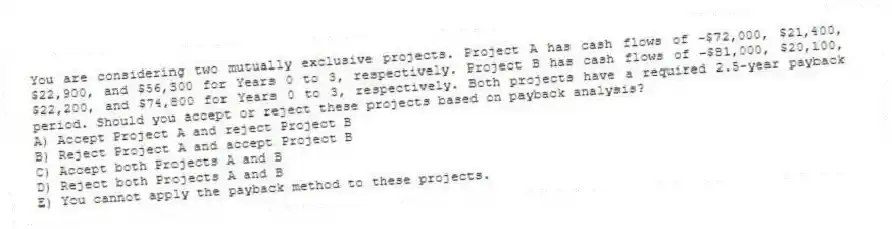 You are considering two mutually exclusive projects. Project A has cash flows of −$72,000, $21,400, $22,900, and $56,300 for Years 0 to 3, respectively. Project B has cash flows of −$81,000, $20,100, $22,200, and $74,800 for Years 0 to 3, respectively. Both projects have a required 2.5-year payback period. Should you accept or reject these projects based on payback analysis?
A) Accept Project A and reject Project B
B) Reject Project A and accept Project B
C) Accept both Projects A and B
D) Reject both Projects A and B
E) You cannot apply the payback method to these projects.