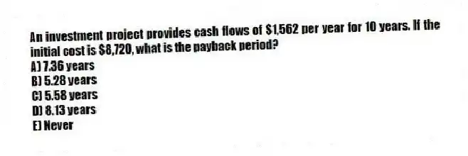 An investment project provides cash flows of $1,562 per year for 10 years. If the initial cost is $8,720, what is the payback period?
A) 7.36 years
B) 5.28 years
C) 5.58 years
D) 8.13 years
E) Never