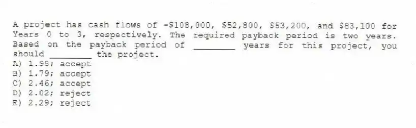 A project has cash flows of -$108,000, $52,800, $53,200, and $83,100 for Years 0 to 3, respectively. The required payback period is two years. Based on the payback period of ________ years for this project, you should ________ the project.
A) 1.98; accept
B) 1.79; accept
C) 2.46; accept
D) 2.02; reject
E) 2.29; reject