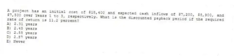 A project has an initial cost of $18,400 and expected cash inflows of $7,200, $8,900, and $7,500 over Years 1 to 3, respectively. What is the discounted payback period if the required rate of return is 11.2 percent?
A) 2.31 years
B) 2.45 years
C) 2.55 years
D) 2.87 years
E) Never