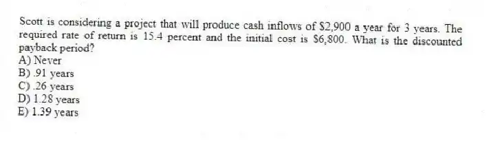 Scott is considering a project that will produce cash inflows of $2,900 a year for 3 years. The required rate of return is 15.4 percent and the initial cost is $6,800. What is the discounted payback period?
A) Never
B) .91 years
C) .26 years
D) 1.28 years
E) 1.39 years