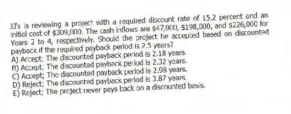 JJ's is reviewing a project with a required discount rate of 15.2 percent and an initial cost of $309,000. The cash inflows are $47,000, $198,000, and $226,000 for Years 2 to 4, respectively. Should the project be accepted based on discounted payback if the required payback period is 2.5 years?
A) Accept; The discounted payback period is 2.18 years.
B) Accept; The discounted payback period is 2.32 years.
C) Accept; The discounted payback period is 2.98 years.
D) Reject; The discounted payback period is 3.87 years.
E) Reject; The project never pays back on a discounted basis.