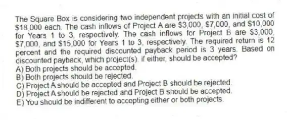 The Square Box is considering two independent projects with an initial cost of $18,000 each. The cash inflows of Project A are $3,000, $7,000, and $10,000 for Years 1 to 3, respectively. The cash inflows for Project B are $3,000, $7,000, and $15,000 for Years 1 to 3, respectively. The required return is 12 percent and the required discounted payback period is 3 years. Based on discounted payback, which project(s), if either, should be accepted?
A) Both projects should be accepted.
B) Both projects should be rejected.
C) Project A should be accepted and Project B should be rejected.
D) Project A should be rejected and Project B should be accepted.
E) You should be indifferent to accepting either or both projects.