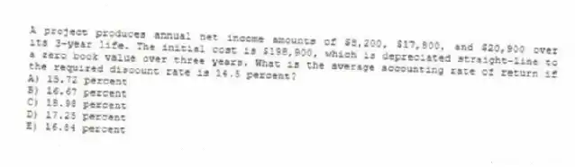 A project produces annual net income amounts of $8,200, $17,800, and $20,900 over its 3-year life. The initial cost is $198,900, which is depreciated straight-line to a zero book value over three years. What is the average accounting rate of return if the required discount rate is 14.5 percent?
A) 15.72 percent
B) 16.67 percent
C) 18.98 percent
D) 17.25 percent
E) 16.84 percent