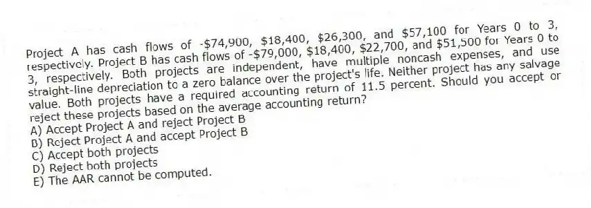 Project A has cash flows of -$74,900, $18,400, $26,300, and $57,100 for Years 0 to 3, respectively. Project B has cash flows of -$79,000, $18,400, $22,700, and $51,500 for Years 0 to 3, respectively. Both projects are independent, have multiple noncash expenses, and use straight-line depreciation to a zero balance over the project's life. Neither project has any salvage value. Both projects have a required accounting return of 11.5 percent. Should you accept or reject these projects based on the average accounting return?
A) Accept Project A and reject Project B
B) Reject Project A and accept Project B
C) Accept both projects
D) Reject both projects
E) The AAR cannot be computed.