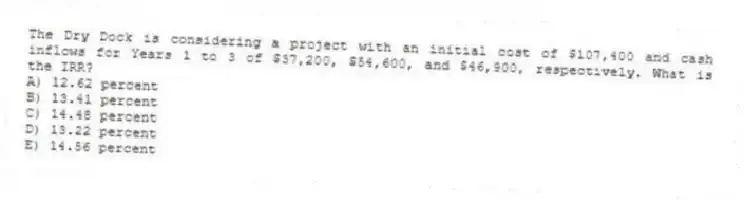 The Dry Dock is considering a project with an initial cost of $107,400 and cash inflows for Years 1 to 3 of $37,200, $54,600, and $46,900, respectively. What is the IRR?
A) 12.62 percent
B) 13.41 percent
C) 14.48 percent
D) 13.22 percent
E) 14.56 percent
