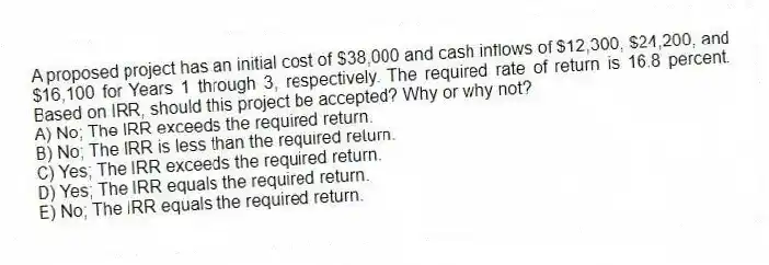 A proposed project has an initial cost of $38,000 and cash inflows of $12,300, $24,200, and $16,100 for Years 1 through 3, respectively. The required rate of return is 16.8 percent. Based on IRR, should this project be accepted? Why or why not?
A) No; The IRR exceeds the required return.
B) No; The IRR is less than the required return.
C) Yes; The IRR exceeds the required return.
D) Yes; The IRR equals the required return.
E) No; The IRR equals the required return.
