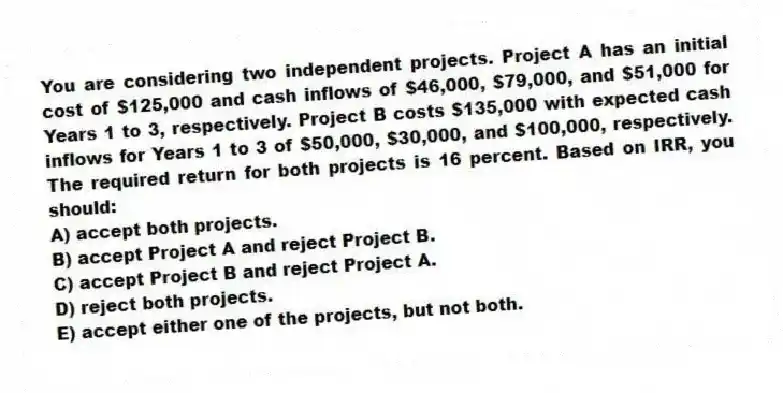 You are considering two independent projects. Project A has an initial cost of $125,000 and cash inflows of $46,000, $79,000, and $51,000 for Years 1 to 3, respectively. Project B costs $135,000 with expected cash inflows for Years 1 to 3 of $50,000, $30,000, and $100,000, respectively. The required return for both projects is 16 percent. Based on IRR, you should:
A) accept both projects.
B) accept Project A and reject Project B.
C) accept Project B and reject Project A.
D) reject both projects.
E) accept either one of the projects, but not both.