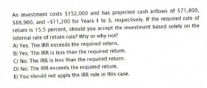 An investment costs $152,000 and has projected cash inflows of $71,800, $86,900, and -$11,200 for Years 1 to 3, respectively. If the required rate of return is 15.5 percent, should you accept the investment based solely on the internal rate of return rule? Why or why not?
A) Yes; The IRR exceeds the required return.
B) Yes; The IRR is less than the required return.
C) No; The IRR is less than the required return.
D) No; The IRR exceeds the required return.
E) You should not apply the IRR rule in this case.