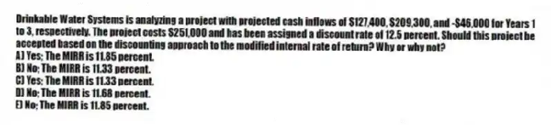 Drinkable Water Systems is analyzing a project with projected cash inflows of $127,400, $209,300, and -$46,000 for Years 1 to 3, respectively. The project costs $251,000 and has been assigned a discount rate of 12.5 percent. Should this project be accepted based on the discounting approach to the modified internal rate of return? Why or why not?
A) Yes; The MIRR is 11.85 percent.
B) No; The MIRR is 11.33 percent.
C) Yes; The MIRR is 11.33 percent.
D) No; The MIRR is 11.68 percent.
E) No; The MIRR is 11.85 percent.