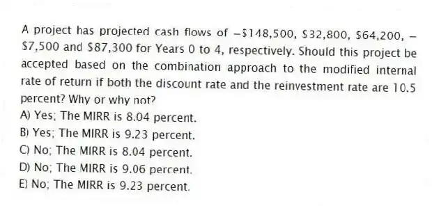 A project has projected cash flows of −$148,500, $32,800, $64,200, −$7,500 and $87,300 for Years 0 to 4, respectively. Should this project be accepted based on the combination approach to the modified internal rate of return if both the discount rate and the reinvestment rate are 10.5 percent? Why or why not?
A) Yes; The MIRR is 8.04 percent.
B) Yes; The MIRR is 9.23 percent.
C) No; The MIRR is 8.04 percent.
D) No; The MIRR is 9.06 percent.
E) No; The MIRR is 9.23 percent.