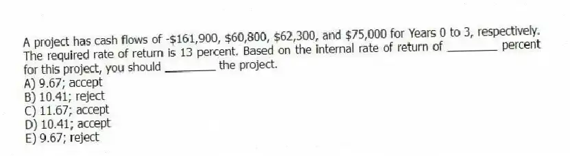 A project has cash flows of -$161,900, $60,800, $62,300, and $75,000 for Years 0 to 3, respectively. The required rate of return is 13 percent. Based on the internal rate of return of ________ percent for this project, you should ________ the project.
A) 9.67; accept
B) 10.41; reject
C) 11.67; accept
D) 10.41; accept
E) 9.67; reject